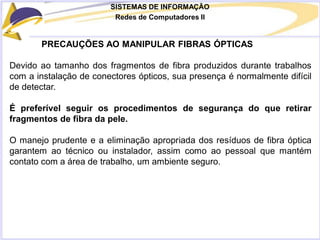 SISTEMAS DE INFORMAÇÃO
Redes de Computadores II
PRECAUÇÕES AO MANIPULAR FIBRAS ÓPTICAS
Devido ao tamanho dos fragmentos de fibra produzidos durante trabalhos
com a instalação de conectores ópticos, sua presença é normalmente difícil
de detectar.
É preferível seguir os procedimentos de segurança do que retirar
fragmentos de fibra da pele.
O manejo prudente e a eliminação apropriada dos resíduos de fibra óptica
garantem ao técnico ou instalador, assim como ao pessoal que mantém
contato com a área de trabalho, um ambiente seguro.
 