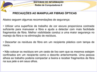 SISTEMAS DE INFORMAÇÃO
Redes de Computadores II
PRECAUÇÕES AO MANIPULAR FIBRAS ÓPTICAS
Abaixo seguem algumas recomendações de segurança:
• Utilizar uma superfície de trabalho de cor escura proporciona contraste
suficiente para manusear a fibra e ajuda a detectar com mais facilidade
fragmentos de fibra. Melhor visibilidade conduz a uma maior segurança no
manejo da fibra e na eliminação de resíduos.
• Descartar os resíduos de fibra em um recipiente plástico com tampa de
rosca.
• Não colocar os resíduos em um cesto de lixo sem que os mesmos estejam
confinados em um recipiente como o descrito anteriormente. Uma pessoa
alheia ao trabalho poderia compactar a lixeira e receber fragmentos de fibra
na sua pele e em seus olhos.
 