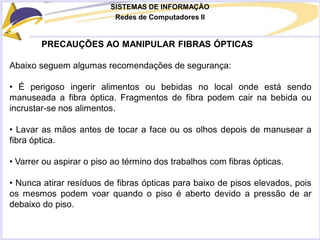 SISTEMAS DE INFORMAÇÃO
Redes de Computadores II
PRECAUÇÕES AO MANIPULAR FIBRAS ÓPTICAS
Abaixo seguem algumas recomendações de segurança:
• É perigoso ingerir alimentos ou bebidas no local onde está sendo
manuseada a fibra óptica. Fragmentos de fibra podem cair na bebida ou
incrustar-se nos alimentos.
• Lavar as mãos antes de tocar a face ou os olhos depois de manusear a
fibra óptica.
• Varrer ou aspirar o piso ao término dos trabalhos com fibras ópticas.
• Nunca atirar resíduos de fibras ópticas para baixo de pisos elevados, pois
os mesmos podem voar quando o piso é aberto devido a pressão de ar
debaixo do piso.
 