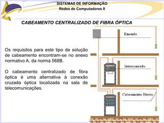 SISTEMAS DE INFORMAÇÃO
Redes de Computadores II
CABEAMENTO CENTRALIZADO DE FIBRA ÓPTICA
Os requisitos para este tipo de solução
de cabeamento encontram-se no anexo
normativo A, da norma 568B.
O cabeamento centralizado de fibra
óptica é uma alternativa à conexão
cruzada óptica localizada na sala de
telecomunicações.
 