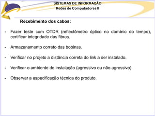 SISTEMAS DE INFORMAÇÃO
Redes de Computadores II
Recebimento dos cabos:
- Fazer teste com OTDR (reflectômetro óptico no domínio do tempo),
certificar integridade das fibras.
- Armazenamento correto das bobinas.
- Verificar no projeto a distância correta do link a ser instalado.
- Verificar o ambiente de instalação (agressivo ou não agressivo).
- Observar a especificação técnica do produto.
 
