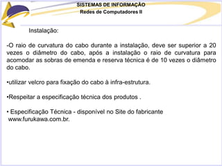 SISTEMAS DE INFORMAÇÃO
Redes de Computadores II
Instalação:
-O raio de curvatura do cabo durante a instalação, deve ser superior a 20
vezes o diâmetro do cabo, após a instalação o raio de curvatura para
acomodar as sobras de emenda e reserva técnica é de 10 vezes o diâmetro
do cabo.
•utilizar velcro para fixação do cabo à infra-estrutura.
•Respeitar a especificação técnica dos produtos .
• Especificação Técnica - disponível no Site do fabricante
www.furukawa.com.br.
 