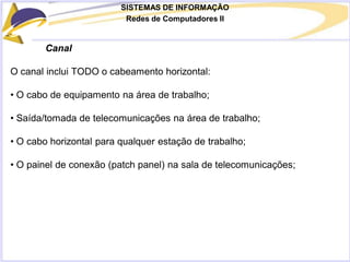 SISTEMAS DE INFORMAÇÃO
Redes de Computadores II
Canal
O canal inclui TODO o cabeamento horizontal:
• O cabo de equipamento na área de trabalho;
• Saída/tomada de telecomunicações na área de trabalho;
• O cabo horizontal para qualquer estação de trabalho;
• O painel de conexão (patch panel) na sala de telecomunicações;
 