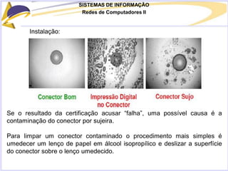 SISTEMAS DE INFORMAÇÃO
Redes de Computadores II
Instalação:
Se o resultado da certificação acusar “falha”, uma possível causa é a
contaminação do conector por sujeira.
Para limpar um conector contaminado o procedimento mais simples é
umedecer um lenço de papel em álcool isopropílico e deslizar a superfície
do conector sobre o lenço umedecido.
 