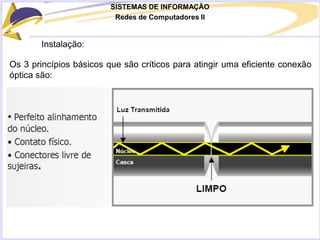 SISTEMAS DE INFORMAÇÃO
Redes de Computadores II
Instalação:
Os 3 princípios básicos que são críticos para atingir uma eficiente conexão
óptica são:
 