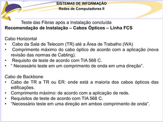 SISTEMAS DE INFORMAÇÃO
Redes de Computadores II
Teste das Fibras após a Instalação concluída
Recomendação de Instalação – Cabos Ópticos – Linha FCS
Cabo Horizontal
• Cabo da Sala de Telecom (TR) até a Área de Trabalho (WA)
• Comprimento máximo do cabo óptico de acordo com a aplicação (nova
revisão das normas de Cabling).
• Requisito de teste de acordo com TIA 568 C.
• “ Necessário teste em um comprimento de onda em uma direção”.
Cabo de Backbone
• Cabo de TR a TR ou ER: onde está a maioria dos cabos ópticos das
edificações.
• Comprimento máximo: de acordo com a aplicação de rede.
• Requisitos de teste de acordo com TIA 568 C.
• “Necessário teste em uma direção em ambos comprimento de onda”.
 