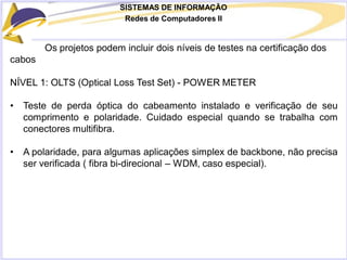 SISTEMAS DE INFORMAÇÃO
Redes de Computadores II
Os projetos podem incluir dois níveis de testes na certificação dos
cabos
NÍVEL 1: OLTS (Optical Loss Test Set) - POWER METER
• Teste de perda óptica do cabeamento instalado e verificação de seu
comprimento e polaridade. Cuidado especial quando se trabalha com
conectores multifibra.
• A polaridade, para algumas aplicações simplex de backbone, não precisa
ser verificada ( fibra bi-direcional – WDM, caso especial).
 