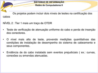 SISTEMAS DE INFORMAÇÃO
Redes de Computadores II
Os projetos podem incluir dois níveis de testes na certificação dos
cabos
NÍVEL 2 : Tier 1 mais um traço de OTDR
• Teste de verificação de atenuação uniforme do cabo e perda de inserção
dos conectores.
• O nível mais alto de teste, provendo medições quantitativas das
condições de instalação de desempenho do sistema de cabeamento e
seus componentes.
• Evidência de do cabo instalado sem eventos prejudiciais ( ex.: curvas,
conexões ou emendas atenuadas.
 