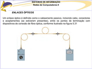 SISTEMAS DE INFORMAÇÃO
Redes de Computadores II
ENLACES ÓPTICOS
Um enlace óptico é definido como o cabeamento passivo, incluindo cabo, conectores
e acoplamentos (se estiverem presentes), entre os pontos de terminação com
dispositivos de conexão de fibra óptica, conforme ilustrado na figura 5.31
 