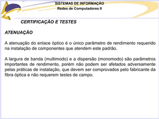 SISTEMAS DE INFORMAÇÃO
Redes de Computadores II
CERTIFICAÇÃO E TESTES
ATENUAÇÃO
A atenuação do enlace óptico é o único parâmetro de rendimento requerido
na instalação de componentes que atendem este padrão.
A largura de banda (multimodo) e a dispersão (monomodo) são parâmetros
importantes de rendimento, porém não podem ser afetados adversamente
pelas práticas de instalação, que devem ser comprovados pelo fabricante da
fibra óptica e não requerem testes de campo.
 