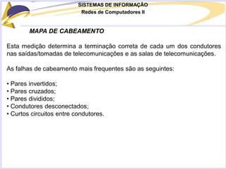 SISTEMAS DE INFORMAÇÃO
Redes de Computadores II
MAPA DE CABEAMENTO
Esta medição determina a terminação correta de cada um dos condutores
nas saídas/tomadas de telecomunicações e as salas de telecomunicações.
As falhas de cabeamento mais frequentes são as seguintes:
• Pares invertidos;
• Pares cruzados;
• Pares divididos;
• Condutores desconectados;
• Curtos circuitos entre condutores.
 