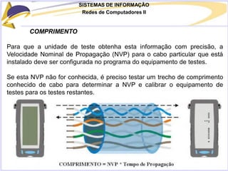 SISTEMAS DE INFORMAÇÃO
Redes de Computadores II
COMPRIMENTO
Para que a unidade de teste obtenha esta informação com precisão, a
Velocidade Nominal de Propagação (NVP) para o cabo particular que está
instalado deve ser configurada no programa do equipamento de testes.
Se esta NVP não for conhecida, é preciso testar um trecho de comprimento
conhecido de cabo para determinar a NVP e calibrar o equipamento de
testes para os testes restantes.
 