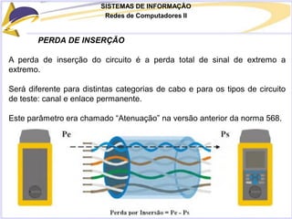 SISTEMAS DE INFORMAÇÃO
Redes de Computadores II
PERDA DE INSERÇÃO
A perda de inserção do circuito é a perda total de sinal de extremo a
extremo.
Será diferente para distintas categorias de cabo e para os tipos de circuito
de teste: canal e enlace permanente.
Este parâmetro era chamado “Atenuação” na versão anterior da norma 568.
 