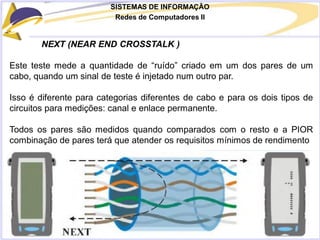 SISTEMAS DE INFORMAÇÃO
Redes de Computadores II
NEXT (NEAR END CROSSTALK )
Este teste mede a quantidade de “ruído” criado em um dos pares de um
cabo, quando um sinal de teste é injetado num outro par.
Isso é diferente para categorias diferentes de cabo e para os dois tipos de
circuitos para medições: canal e enlace permanente.
Todos os pares são medidos quando comparados com o resto e a PIOR
combinação de pares terá que atender os requisitos mínimos de rendimento
 