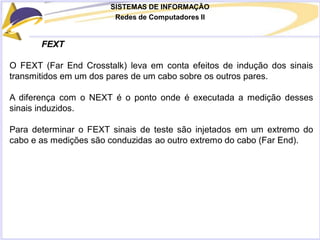 SISTEMAS DE INFORMAÇÃO
Redes de Computadores II
FEXT
O FEXT (Far End Crosstalk) leva em conta efeitos de indução dos sinais
transmitidos em um dos pares de um cabo sobre os outros pares.
A diferença com o NEXT é o ponto onde é executada a medição desses
sinais induzidos.
Para determinar o FEXT sinais de teste são injetados em um extremo do
cabo e as medições são conduzidas ao outro extremo do cabo (Far End).
 