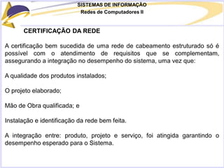 SISTEMAS DE INFORMAÇÃO
Redes de Computadores II
CERTIFICAÇÃO DA REDE
A certificação bem sucedida de uma rede de cabeamento estruturado só é
possível com o atendimento de requisitos que se complementam,
assegurando a integração no desempenho do sistema, uma vez que:
A qualidade dos produtos instalados;
O projeto elaborado;
Mão de Obra qualificada; e
Instalação e identificação da rede bem feita.
A integração entre: produto, projeto e serviço, foi atingida garantindo o
desempenho esperado para o Sistema.
 