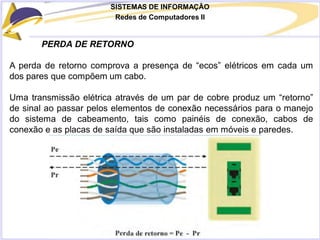 SISTEMAS DE INFORMAÇÃO
Redes de Computadores II
PERDA DE RETORNO
A perda de retorno comprova a presença de “ecos” elétricos em cada um
dos pares que compõem um cabo.
Uma transmissão elétrica através de um par de cobre produz um “retorno”
de sinal ao passar pelos elementos de conexão necessários para o manejo
do sistema de cabeamento, tais como painéis de conexão, cabos de
conexão e as placas de saída que são instaladas em móveis e paredes.
 