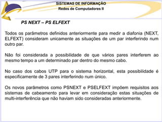 SISTEMAS DE INFORMAÇÃO
Redes de Computadores II
PS NEXT – PS ELFEXT
Todos os parâmetros definidos anteriormente para medir a diafonia (NEXT,
ELFEXT) consideram unicamente as situações de um par interferindo num
outro par.
Não foi considerada a possibilidade de que vários pares interferem ao
mesmo tempo a um determinado par dentro do mesmo cabo.
No caso dos cabos UTP para o sistema horizontal, esta possibilidade é
especificamente de 3 pares interferindo num único.
Os novos parâmetros como PSNEXT e PSELFEXT impõem requisitos aos
sistemas de cabeamento para levar em consideração estas situações de
multi-interferência que não haviam sido consideradas anteriormente.
 