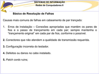 SISTEMAS DE INFORMAÇÃO
Redes de Computadores II
Básico de Resolução de Falhas
Causas mais comuns de falhas em cabeamento de par trançado:
1. Erros de instalação – Conexões apropriadas que mantém os pares de
fios e o passo de trançamento em cada par; sempre mantenha o
“trançamento original” em cada par de fios, conforme o possível.
2. Conectores que não atendem a qualidade de transmissão requerida.
3. Configuração incorreta do testador.
4. Defeitos ou danos no cabo instalado.
5. Patch cords ruins;
 