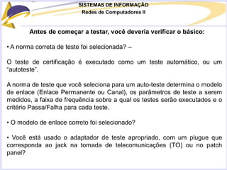 SISTEMAS DE INFORMAÇÃO
Redes de Computadores II
Antes de começar a testar, você deveria verificar o básico:
• A norma correta de teste foi selecionada? –
O teste de certificação é executado como um teste automático, ou um
“autoteste”.
A norma de teste que você seleciona para um auto-teste determina o modelo
de enlace (Enlace Permanente ou Canal), os parâmetros de teste a serem
medidos, a faixa de frequência sobre a qual os testes serão executados e o
critério Passa/Falha para cada teste.
• O modelo de enlace correto foi selecionado?
• Você está usado o adaptador de teste apropriado, com um plugue que
corresponda ao jack na tomada de telecomunicações (TO) ou no patch
panel?
 