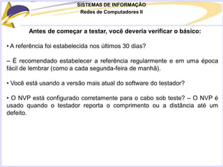 SISTEMAS DE INFORMAÇÃO
Redes de Computadores II
Antes de começar a testar, você deveria verificar o básico:
• A referência foi estabelecida nos últimos 30 dias?
– É recomendado estabelecer a referência regularmente e em uma época
fácil de lembrar (como a cada segunda-feira de manhã).
• Você está usando a versão mais atual do software do testador?
• O NVP está configurado corretamente para o cabo sob teste? – O NVP é
usado quando o testador reporta o comprimento ou a distância até um
defeito.
 
