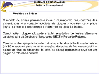 SISTEMAS DE INFORMAÇÃO
Redes de Computadores II
Modelos de Enlace
O modelo de enlace permanente inclui o desempenho das conexões das
extremidades – a conexão acoplada de plugues modulares de 8 pinos
(RJ45) ao final dos adaptadores de teste com os jacks do enlace.
Combinações plugue-jack podem exibir resultados de testes altamente
variáveis para parâmetros críticos, como NEXT e Perda de Retorno.
Para se avaliar apropriadamente o desempenho dos jacks finais do enlace
(na TO e no patch panel) e as terminações dos pares de fios nesses jacks, o
plugue ao final do adaptador de teste de enlace permanente deve ser um
plugue de referência de teste.
 