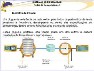 SISTEMAS DE INFORMAÇÃO
Redes de Computadores II
Modelos de Enlace
Um plugue de referência de teste exibe, para todos os parâmetros de teste
sensíveis à frequência, desempenho no centro das especificações do
componente, dentro de uma faixa bastante estreita de tolerância.
Esses plugues, portanto, não variam muito uns dos outros e exibem
resultados de teste ótimos e reproduzíveis.
 