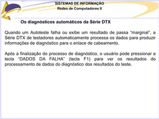SISTEMAS DE INFORMAÇÃO
Redes de Computadores II
Os diagnósticos automáticos da Série DTX
Quando um Autoteste falha ou exibe um resultado de passa “marginal”, a
Série DTX de testadores automaticamente processa os dados para produzir
informações de diagnóstico para o enlace de cabeamento.
Após a finalização do processo de diagnóstico, o usuário pode pressionar a
tecla “DADOS DA FALHA” (tecla F1) para ver os resultados do
processamento de dados do diagnóstico dos resultados do teste.
 
