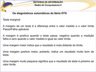 SISTEMAS DE INFORMAÇÃO
Redes de Computadores II
Os diagnósticos automáticos da Série DTX
Teste marginal
A margem de um teste é a diferença entre o valor medido e o valor limite
Passa/Falha aplicável.
A margem é positiva quando o teste passa, negativo quando a medição
falha e zero quando o valor medido é igual ao valor limite.
Uma margem maior indica que o resultado é mais distante do limite.
Uma margem positiva maior, portanto, indica um resultado muito bom de
teste.
Uma margem muito pequena significa que o resultado do teste é próximo ao
valor limite.
 