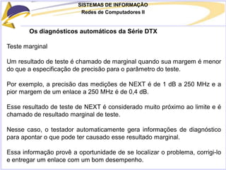 SISTEMAS DE INFORMAÇÃO
Redes de Computadores II
Os diagnósticos automáticos da Série DTX
Teste marginal
Um resultado de teste é chamado de marginal quando sua margem é menor
do que a especificação de precisão para o parâmetro do teste.
Por exemplo, a precisão das medições de NEXT é de 1 dB a 250 MHz e a
pior margem de um enlace a 250 MHz é de 0,4 dB.
Esse resultado de teste de NEXT é considerado muito próximo ao limite e é
chamado de resultado marginal de teste.
Nesse caso, o testador automaticamente gera informações de diagnóstico
para apontar o que pode ter causado esse resultado marginal.
Essa informação provê a oportunidade de se localizar o problema, corrigi-lo
e entregar um enlace com um bom desempenho.
 