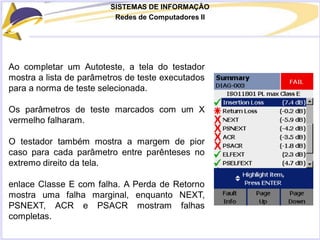 SISTEMAS DE INFORMAÇÃO
Redes de Computadores II
Ao completar um Autoteste, a tela do testador
mostra a lista de parâmetros de teste executados
para a norma de teste selecionada.
Os parâmetros de teste marcados com um X
vermelho falharam.
O testador também mostra a margem de pior
caso para cada parâmetro entre parênteses no
extremo direito da tela.
enlace Classe E com falha. A Perda de Retorno
mostra uma falha marginal, enquanto NEXT,
PSNEXT, ACR e PSACR mostram falhas
completas.
 