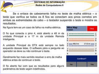 SISTEMAS DE INFORMAÇÃO
Redes de Computadores II
Se o enlace de cabeamento falha no teste de malha elétrica – o
teste que verifica se todos os 8 fios se conectam aos pinos corretos em
ambas as extremidades do cabo – o testador suspende o teste e mostra os
resultados.
Na figura tem-se um caso de falha na malha elétrica.
O fio que conecta o pino 4, está aberto a 48 m da
unidade Principal e a 17 m da unidade Remota
Inteligente.
A unidade Principal do DTX está sempre no lado
esquerdo dessas telas. O software pára e pergunta ao
operador se deve ou não continuar o teste.
Geralmente faz mais sentido resolver o erro de malha
elétrica antes de continuar o teste.
O fio aberto faz com que os resultados para alguns
parâmetros de teste sejam indefinidos.
 