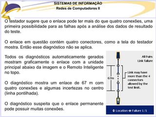 SISTEMAS DE INFORMAÇÃO
Redes de Computadores II
O testador sugere que o enlace pode ter mais do que quatro conexões, uma
primeira possibilidade para as falhas após a análise dos dados de resultado
do teste.
O enlace em questão contém quatro conectores, como a tela do testador
mostra. Então esse diagnóstico não se aplica.
Todos os diagnósticos automaticamente gerados
mostram graficamente o enlace com a unidade
principal abaixo da imagem e o Remoto Inteligente
no topo.
O diagnóstico mostra um enlace de 67 m com
quatro conexões e algumas incertezas no centro
(linha pontilhada).
O diagnóstico suspeita que o enlace permanente
pode possuir muitas conexões.
 