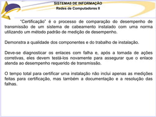 SISTEMAS DE INFORMAÇÃO
Redes de Computadores II
“Certificação” é o processo de comparação do desempenho de
transmissão de um sistema de cabeamento instalado com uma norma
utilizando um método padrão de medição de desempenho.
Demonstra a qualidade dos componentes e do trabalho de instalação.
Deve-se diagnosticar os enlaces com falha e, após a tomada de ações
corretivas, eles devem testá-los novamente para assegurar que o enlace
atenda ao desempenho requerido de transmissão.
O tempo total para certificar uma instalação não inclui apenas as medições
feitas para certificação, mas também a documentação e a resolução das
falhas.
 