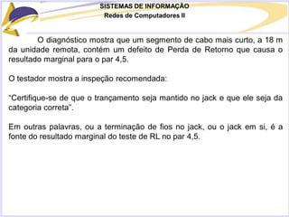 SISTEMAS DE INFORMAÇÃO
Redes de Computadores II
O diagnóstico mostra que um segmento de cabo mais curto, a 18 m
da unidade remota, contém um defeito de Perda de Retorno que causa o
resultado marginal para o par 4,5.
O testador mostra a inspeção recomendada:
“Certifique-se de que o trançamento seja mantido no jack e que ele seja da
categoria correta”.
Em outras palavras, ou a terminação de fios no jack, ou o jack em si, é a
fonte do resultado marginal do teste de RL no par 4,5.
 