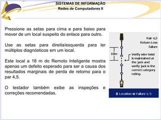 SISTEMAS DE INFORMAÇÃO
Redes de Computadores II
Pressione as setas para cima e para baixo para
mover de um local suspeito do enlace para outro.
Use as setas para direita/esquerda para ler
múltiplos diagnósticos em um local.
Este local a 18 m do Remoto Inteligente mostra
apenas um defeito esperado para ser a causa dos
resultados marginais de perda de retorno para o
par 4,5.
O testador também exibe as inspeções e
correções recomendadas.
 