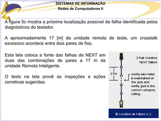 SISTEMAS DE INFORMAÇÃO
Redes de Computadores II
A figura 5c mostra a próxima localização possível da falha identificada pelos
diagnósticos do testador.
A aproximadamente 17 [m] da unidade remota de teste, um crosstalk
excessivo acontece entre dois pares de fios.
Esta tela coloca a fonte das falhas de NEXT em
duas das combinações de pares a 17 m da
unidade Remota Inteligente.
O texto na tela provê as inspeções e ações
corretivas sugeridas.
 