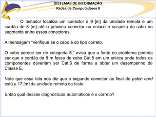 SISTEMAS DE INFORMAÇÃO
Redes de Computadores II
O testador localiza um conector a 9 [m] da unidade remota e um
cordão de 8 [m] até o próximo conector no enlace e suspeita do cabo no
segmento entre esses conectores.
A mensagem “Verifique se o cabo é do tipo correto.
O cabo parece ser de categoria 5.” avisa que a fonte do problema poderia
ser que o cordão de 8 m fosse de cabo Cat.5 em um enlace onde todos os
componentes deveriam ser Cat.6 de forma a obter um desempenho de
Classe E.
Note que essa tela nos diz que o segundo conector ao final do patch cord
está a 17 [m] da unidade remota de teste.
Então qual desses diagnósticos automáticos é o correto?
 