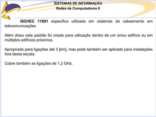 SISTEMAS DE INFORMAÇÃO
Redes de Computadores II
ISO/IEC 11801 especifica utilizado em sistemas de cabeamento em
telecomunicações
Além disso este padrão foi criado para utilização dentro de um único edifício ou em
múltiplos edifícios próximos.
Apropriado para ligações até 3 [km], mas pode também ser aplicado para instalações
fora desta escala.
Cobre também as ligações de 1,2 GHz.
 