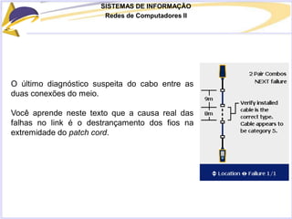 SISTEMAS DE INFORMAÇÃO
Redes de Computadores II
O último diagnóstico suspeita do cabo entre as
duas conexões do meio.
Você aprende neste texto que a causa real das
falhas no link é o destrançamento dos fios na
extremidade do patch cord.
 