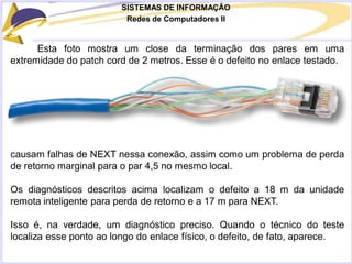 SISTEMAS DE INFORMAÇÃO
Redes de Computadores II
Esta foto mostra um close da terminação dos pares em uma
extremidade do patch cord de 2 metros. Esse é o defeito no enlace testado.
causam falhas de NEXT nessa conexão, assim como um problema de perda
de retorno marginal para o par 4,5 no mesmo local.
Os diagnósticos descritos acima localizam o defeito a 18 m da unidade
remota inteligente para perda de retorno e a 17 m para NEXT.
Isso é, na verdade, um diagnóstico preciso. Quando o técnico do teste
localiza esse ponto ao longo do enlace físico, o defeito, de fato, aparece.
 