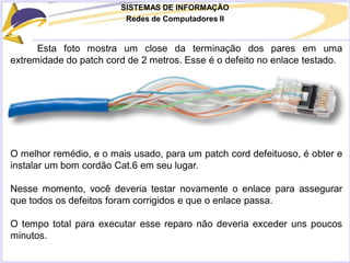 SISTEMAS DE INFORMAÇÃO
Redes de Computadores II
Esta foto mostra um close da terminação dos pares em uma
extremidade do patch cord de 2 metros. Esse é o defeito no enlace testado.
O melhor remédio, e o mais usado, para um patch cord defeituoso, é obter e
instalar um bom cordão Cat.6 em seu lugar.
Nesse momento, você deveria testar novamente o enlace para assegurar
que todos os defeitos foram corrigidos e que o enlace passa.
O tempo total para executar esse reparo não deveria exceder uns poucos
minutos.
 