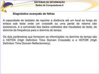 SISTEMAS DE INFORMAÇÃO
Redes de Computadores II
Diagnóstico avançado de falhas
A capacidade do testador de reportar a distância até um local ao longo do
enlace sob teste onde um crosstalk ou uma perda de retorno são
excessivos, é a conversão dos dados coletados dos resultados do teste, do
domínio da frequência para o domínio do tempo.
Os dois parâmetros que fornecem as informações no domínio do tempo são
o HDTDX (High Definition Time Domain Crosstalk) e o HDTDR (High
Definition Time Domain Reflectometry).
 