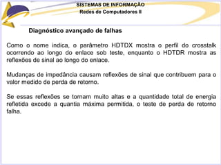 SISTEMAS DE INFORMAÇÃO
Redes de Computadores II
Diagnóstico avançado de falhas
Como o nome indica, o parâmetro HDTDX mostra o perfil do crosstalk
ocorrendo ao longo do enlace sob teste, enquanto o HDTDR mostra as
reflexões de sinal ao longo do enlace.
Mudanças de impedância causam reflexões de sinal que contribuem para o
valor medido de perda de retorno.
Se essas reflexões se tornam muito altas e a quantidade total de energia
refletida excede a quantia máxima permitida, o teste de perda de retorno
falha.
 