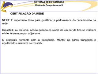 SISTEMAS DE INFORMAÇÃO
Redes de Computadores II
CERTIFICAÇÃO DA REDE
NEXT: É importante teste para qualificar a performance do cabeamento da
rede.
Crosstalk, ou diafonia, ocorre quando os sinais de um par de fios se irradiam
e interferem num par adjacente.
O crosstalk aumenta com a frequência. Manter os pares trançados e
equilibrados minimiza o crosstalk.
 