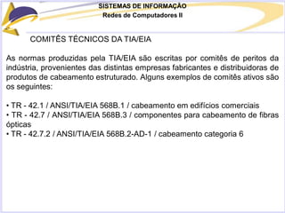 SISTEMAS DE INFORMAÇÃO
Redes de Computadores II
COMITÊS TÉCNICOS DA TIA/EIA
As normas produzidas pela TIA/EIA são escritas por comitês de peritos da
indústria, provenientes das distintas empresas fabricantes e distribuidoras de
produtos de cabeamento estruturado. Alguns exemplos de comitês ativos são
os seguintes:
• TR - 42.1 / ANSI/TIA/EIA 568B.1 / cabeamento em edifícios comerciais
• TR - 42.7 / ANSI/TIA/EIA 568B.3 / componentes para cabeamento de fibras
ópticas
• TR - 42.7.2 / ANSI/TIA/EIA 568B.2-AD-1 / cabeamento categoria 6
 
