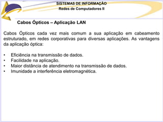 SISTEMAS DE INFORMAÇÃO
Redes de Computadores II
Cabos Ópticos – Aplicação LAN
Cabos Ópticos cada vez mais comum a sua aplicação em cabeamento
estruturado, em redes corporativas para diversas aplicações. As vantagens
da aplicação óptica:
• Eficiência na transmissão de dados.
• Facilidade na aplicação.
• Maior distância de atendimento na transmissão de dados.
• Imunidade a interferência eletromagnética.
 