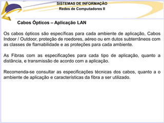 SISTEMAS DE INFORMAÇÃO
Redes de Computadores II
Cabos Ópticos – Aplicação LAN
Os cabos ópticos são específicas para cada ambiente de aplicação, Cabos
Indoor / Outdoor, proteção de roedores, aéreo ou em dutos subterrâneos com
as classes de flamabilidade e as proteções para cada ambiente.
As Fibras com as especificações para cada tipo de aplicação, quanto a
distância, e transmissão de acordo com a aplicação.
Recomenda-se consultar as especificações técnicas dos cabos, quanto a o
ambiente de aplicação e características da fibra a ser utilizado.
 