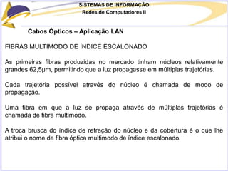SISTEMAS DE INFORMAÇÃO
Redes de Computadores II
Cabos Ópticos – Aplicação LAN
FIBRAS MULTIMODO DE ÍNDICE ESCALONADO
As primeiras fibras produzidas no mercado tinham núcleos relativamente
grandes 62,5μm, permitindo que a luz propagasse em múltiplas trajetórias.
Cada trajetória possível através do núcleo é chamada de modo de
propagação.
Uma fibra em que a luz se propaga através de múltiplas trajetórias é
chamada de fibra multimodo.
A troca brusca do índice de refração do núcleo e da cobertura é o que lhe
atribui o nome de fibra óptica multimodo de índice escalonado.
 