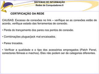 SISTEMAS DE INFORMAÇÃO
Redes de Computadores II
CERTIFICAÇÃO DA REDE
CAUSAS: Excesso de conexões no link – verifique se as conexões estão de
acordo, verifique estado das ferramentas de conexão.
• Perda do trançamento dos pares nos pontos de conexão.
• Combinações plugue/jack mal encaixados.
• Pares trocados.
• Verificar a qualidade e o tipo dos acessórios empregados (Patch Panel,
conectores fêmeas e machos). Eles não podem ser de categorias diferentes.
 